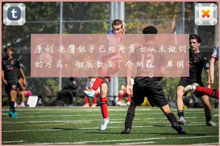 原创 老鹰似乎已经用勇士从未做到的方式,彻底激活了乔纳森・库明加