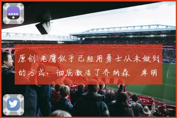 原创 老鹰似乎已经用勇士从未做到的方式,彻底激活了乔纳森・库明加