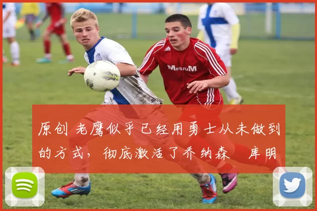 原创 老鹰似乎已经用勇士从未做到的方式,彻底激活了乔纳森・库明加