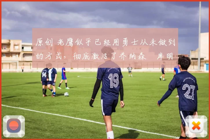 原创 老鹰似乎已经用勇士从未做到的方式，彻底激活了乔纳森・库明加