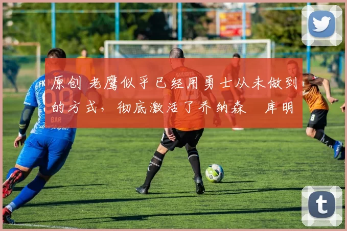 原创 老鹰似乎已经用勇士从未做到的方式，彻底激活了乔纳森・库明加