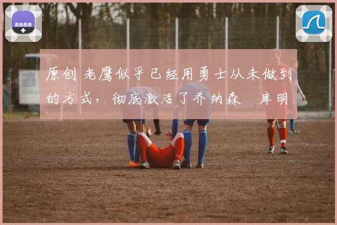 原创 老鹰似乎已经用勇士从未做到的方式，彻底激活了乔纳森・库明加