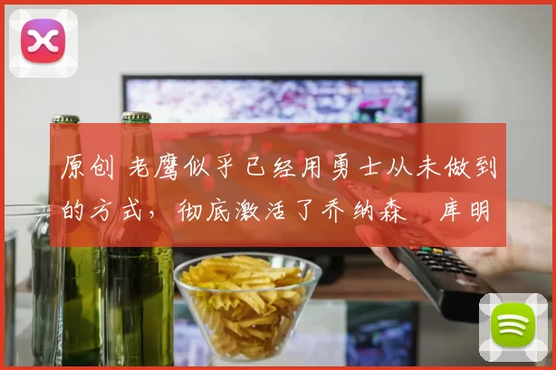 原创 老鹰似乎已经用勇士从未做到的方式，彻底激活了乔纳森・库明加