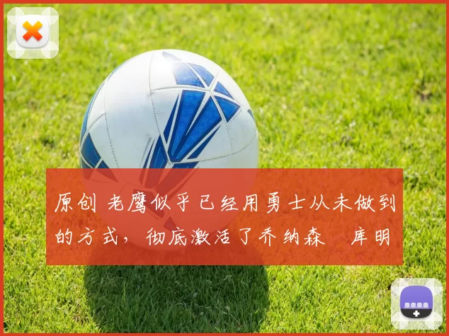 原创 老鹰似乎已经用勇士从未做到的方式,彻底激活了乔纳森・库明加