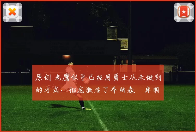 原创 老鹰似乎已经用勇士从未做到的方式，彻底激活了乔纳森・库明加