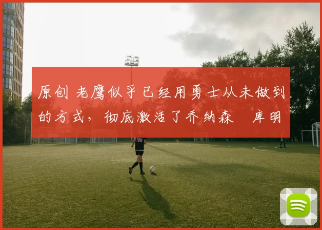 原创 老鹰似乎已经用勇士从未做到的方式，彻底激活了乔纳森・库明加