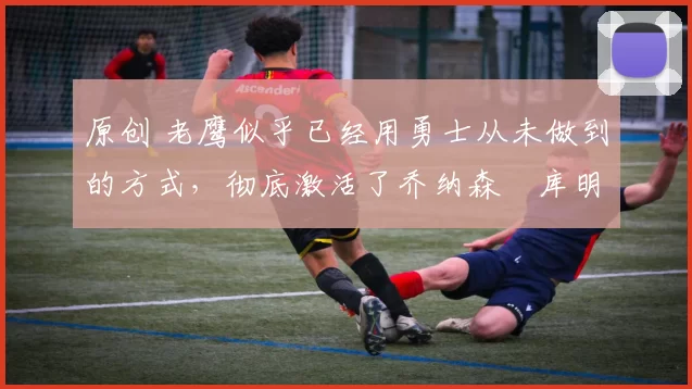 原创 老鹰似乎已经用勇士从未做到的方式,彻底激活了乔纳森・库明加