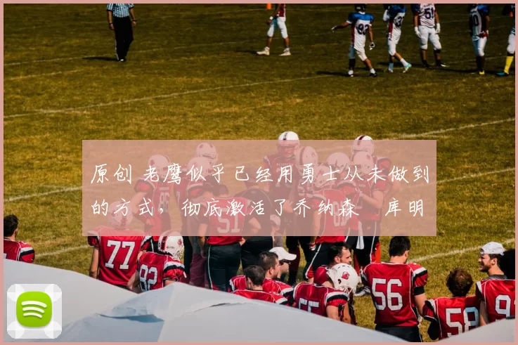 原创 老鹰似乎已经用勇士从未做到的方式,彻底激活了乔纳森・库明加