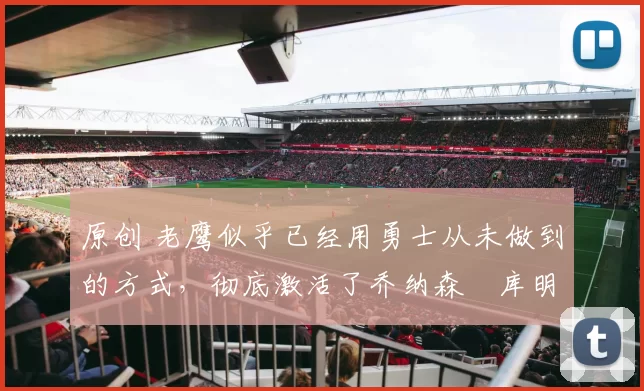 原创 老鹰似乎已经用勇士从未做到的方式，彻底激活了乔纳森・库明加