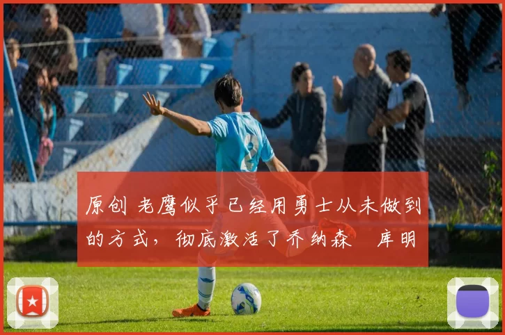 原创 老鹰似乎已经用勇士从未做到的方式,彻底激活了乔纳森・库明加