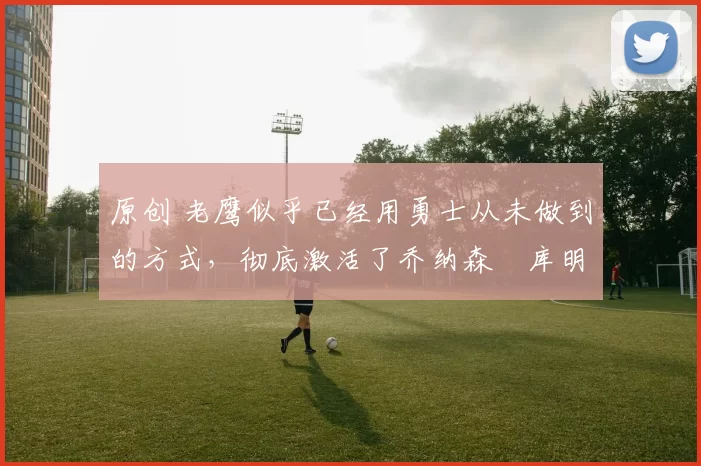 原创 老鹰似乎已经用勇士从未做到的方式，彻底激活了乔纳森・库明加