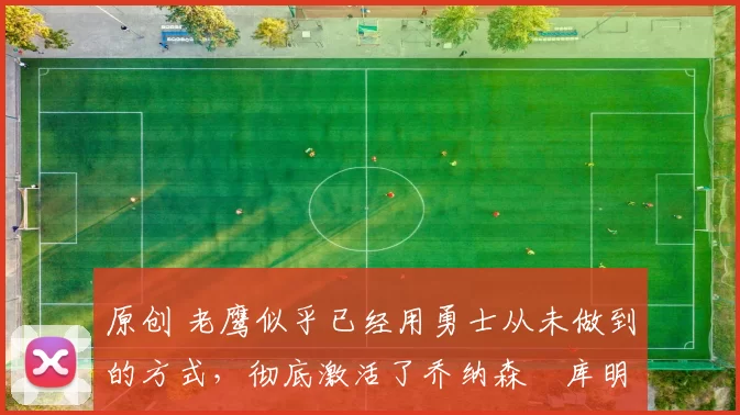 原创 老鹰似乎已经用勇士从未做到的方式,彻底激活了乔纳森・库明加