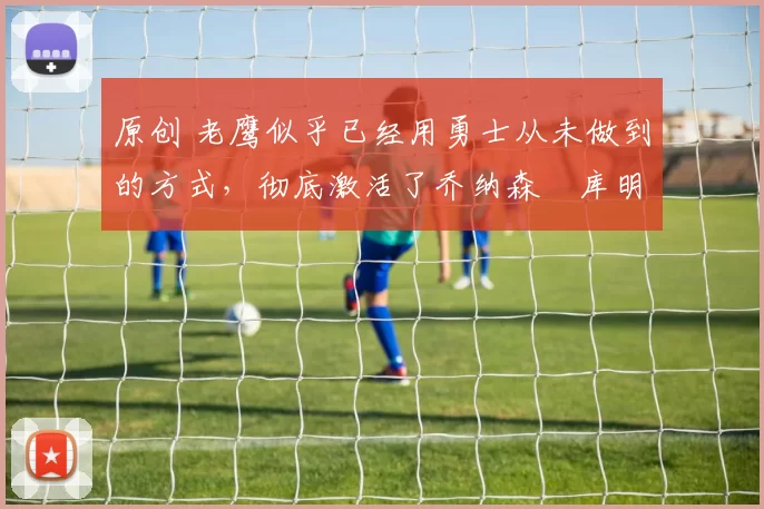 原创 老鹰似乎已经用勇士从未做到的方式，彻底激活了乔纳森・库明加