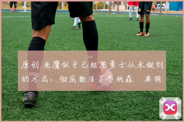 原创 老鹰似乎已经用勇士从未做到的方式,彻底激活了乔纳森・库明加