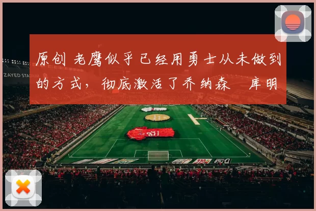 原创 老鹰似乎已经用勇士从未做到的方式,彻底激活了乔纳森・库明加