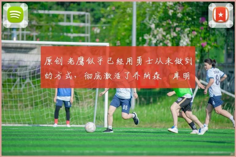 原创 老鹰似乎已经用勇士从未做到的方式，彻底激活了乔纳森・库明加