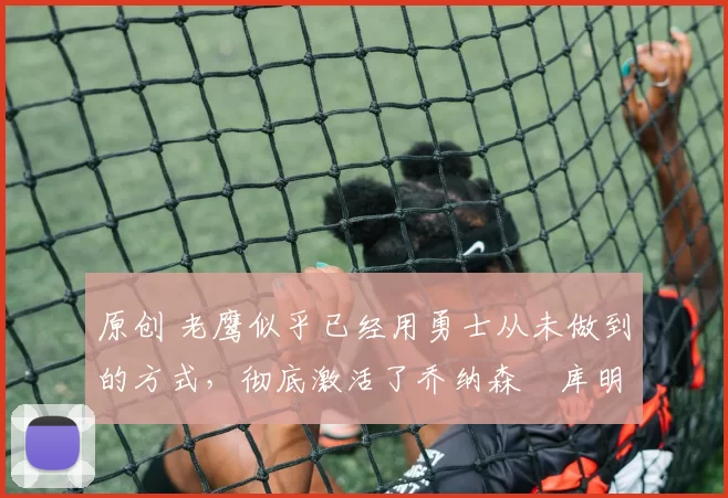 原创 老鹰似乎已经用勇士从未做到的方式,彻底激活了乔纳森・库明加