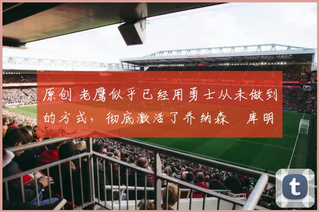 原创 老鹰似乎已经用勇士从未做到的方式，彻底激活了乔纳森・库明加