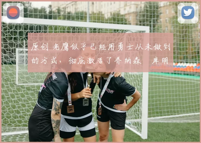 原创 老鹰似乎已经用勇士从未做到的方式，彻底激活了乔纳森・库明加