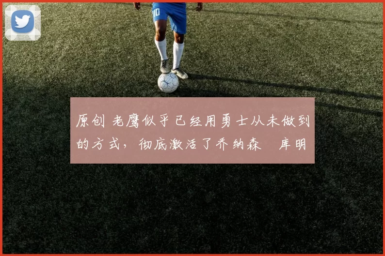 原创 老鹰似乎已经用勇士从未做到的方式，彻底激活了乔纳森・库明加