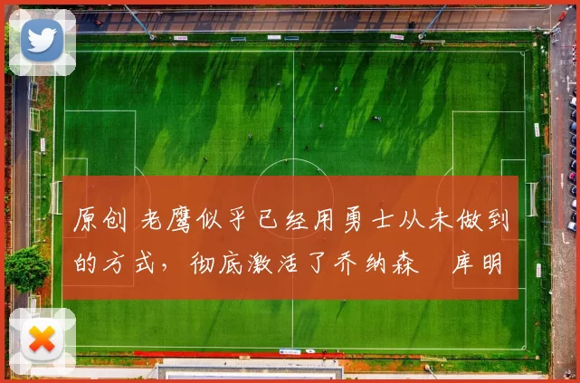 原创 老鹰似乎已经用勇士从未做到的方式，彻底激活了乔纳森・库明加