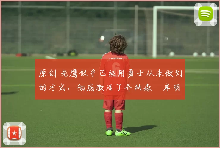 原创 老鹰似乎已经用勇士从未做到的方式,彻底激活了乔纳森・库明加