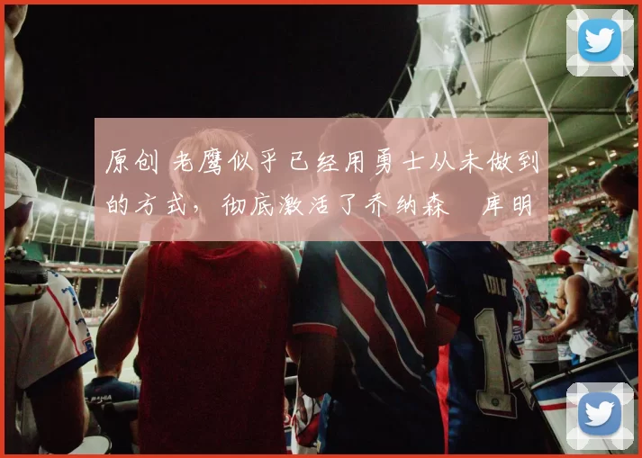 原创 老鹰似乎已经用勇士从未做到的方式,彻底激活了乔纳森・库明加