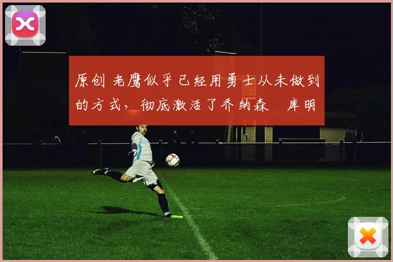 原创 老鹰似乎已经用勇士从未做到的方式，彻底激活了乔纳森・库明加