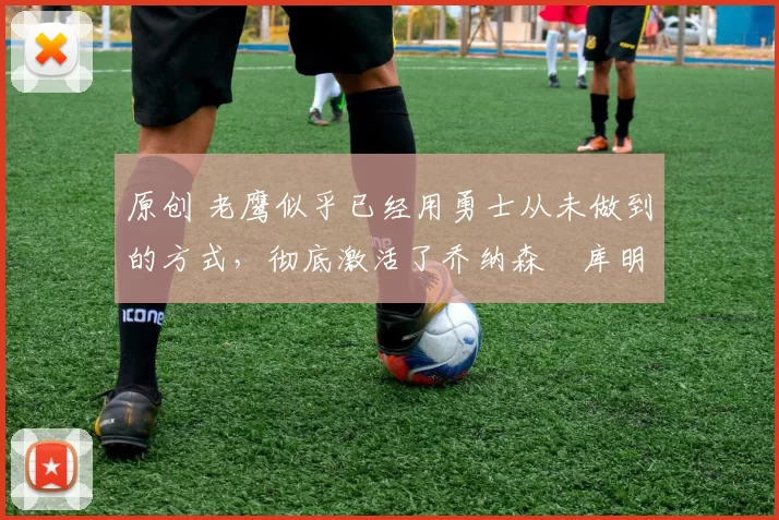 原创 老鹰似乎已经用勇士从未做到的方式，彻底激活了乔纳森・库明加