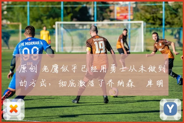 原创 老鹰似乎已经用勇士从未做到的方式，彻底激活了乔纳森・库明加