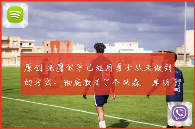 原创 老鹰似乎已经用勇士从未做到的方式,彻底激活了乔纳森・库明加