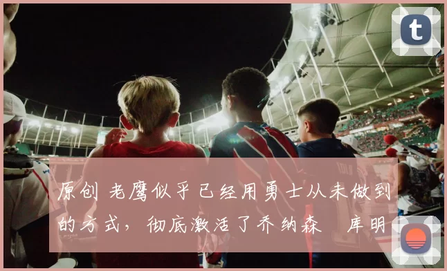 原创 老鹰似乎已经用勇士从未做到的方式,彻底激活了乔纳森・库明加