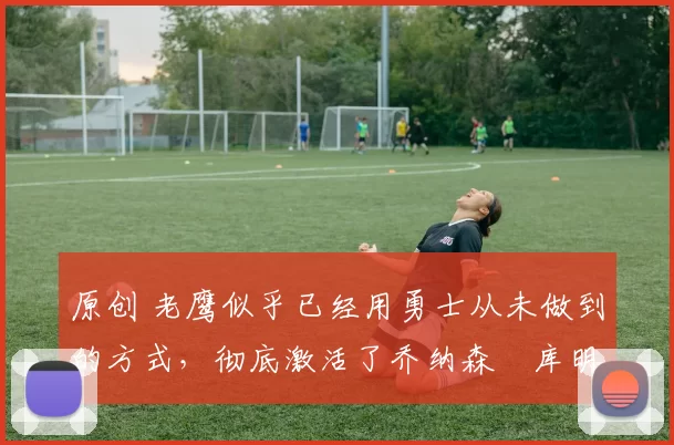 原创 老鹰似乎已经用勇士从未做到的方式,彻底激活了乔纳森・库明加