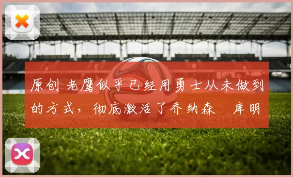 原创 老鹰似乎已经用勇士从未做到的方式，彻底激活了乔纳森・库明加