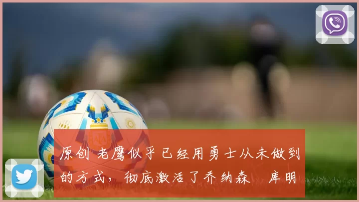 原创 老鹰似乎已经用勇士从未做到的方式,彻底激活了乔纳森・库明加