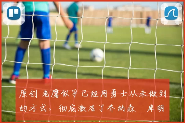 原创 老鹰似乎已经用勇士从未做到的方式，彻底激活了乔纳森・库明加