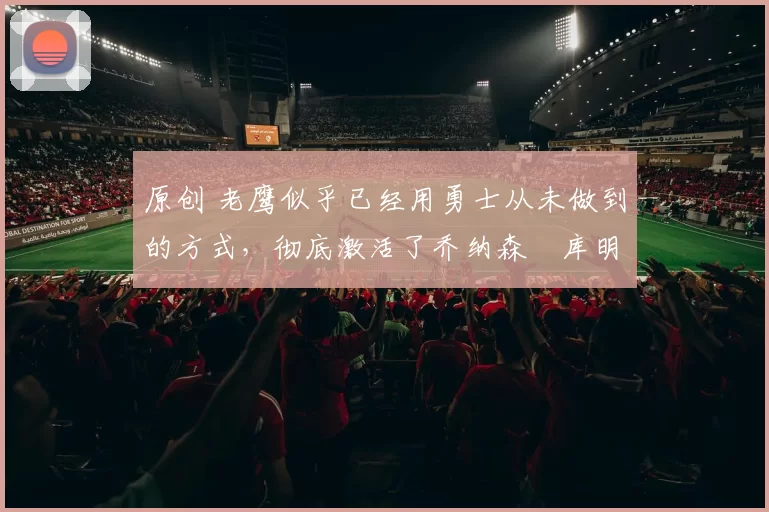 原创 老鹰似乎已经用勇士从未做到的方式，彻底激活了乔纳森・库明加