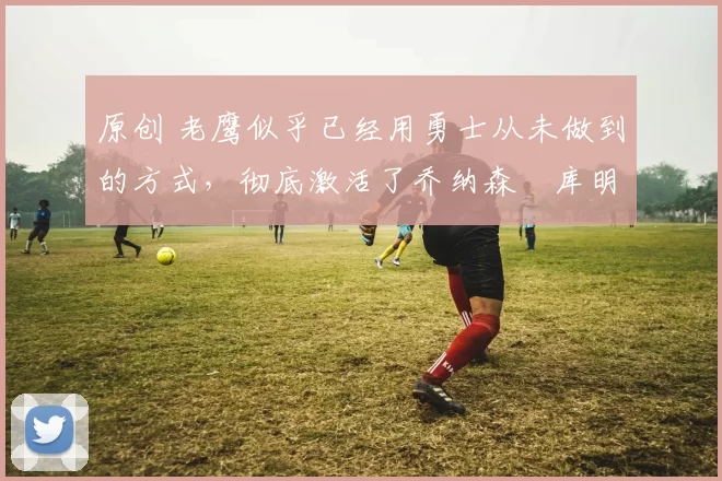 原创 老鹰似乎已经用勇士从未做到的方式，彻底激活了乔纳森・库明加