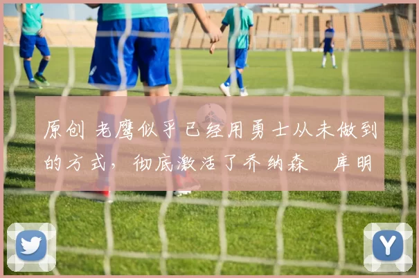 原创 老鹰似乎已经用勇士从未做到的方式,彻底激活了乔纳森・库明加