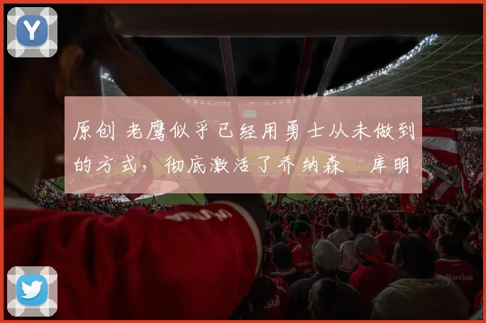 原创 老鹰似乎已经用勇士从未做到的方式，彻底激活了乔纳森・库明加