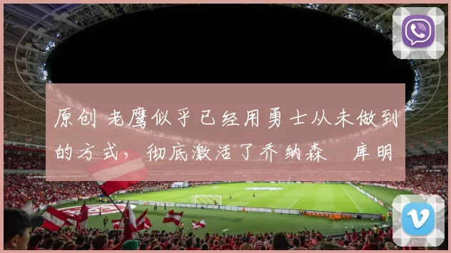 原创 老鹰似乎已经用勇士从未做到的方式，彻底激活了乔纳森・库明加