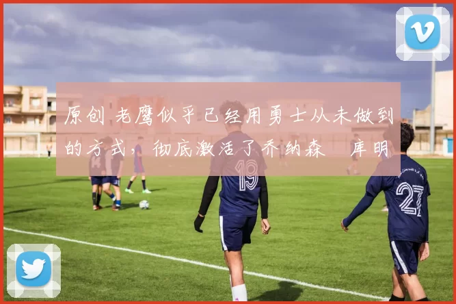 原创 老鹰似乎已经用勇士从未做到的方式，彻底激活了乔纳森・库明加