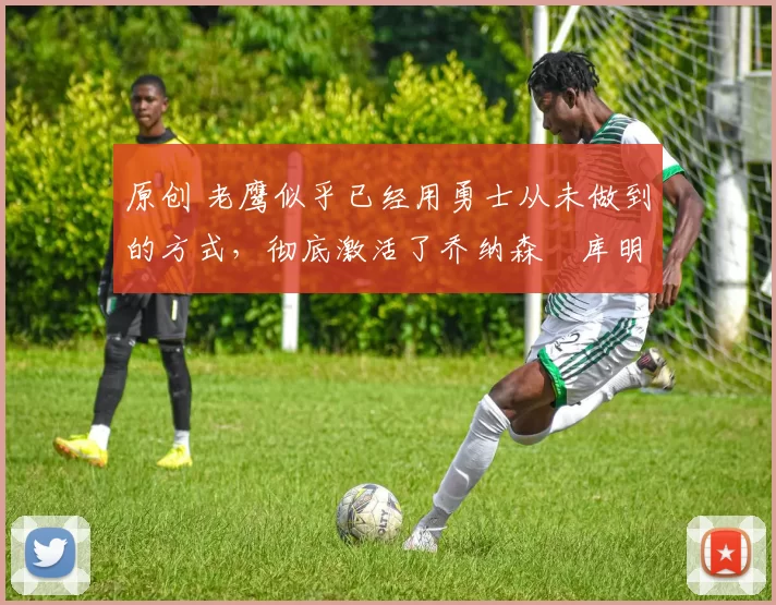 原创 老鹰似乎已经用勇士从未做到的方式，彻底激活了乔纳森・库明加