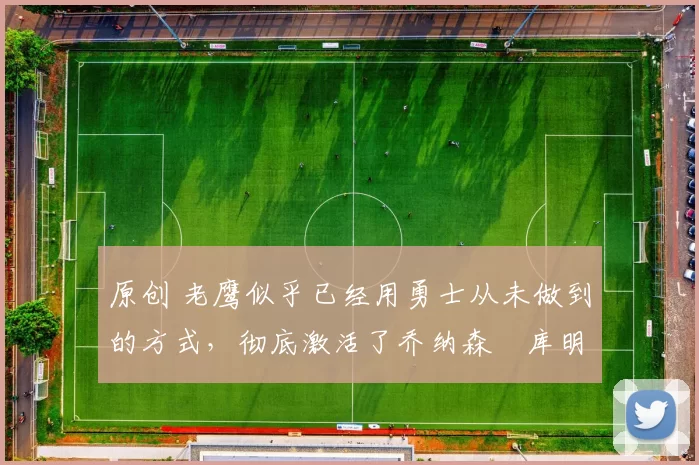 原创 老鹰似乎已经用勇士从未做到的方式，彻底激活了乔纳森・库明加