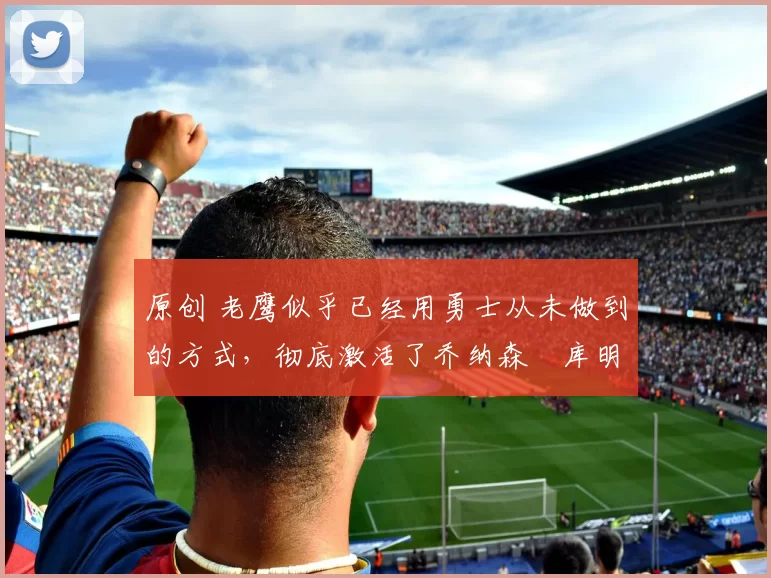 原创 老鹰似乎已经用勇士从未做到的方式，彻底激活了乔纳森・库明加