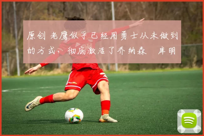 原创 老鹰似乎已经用勇士从未做到的方式,彻底激活了乔纳森・库明加