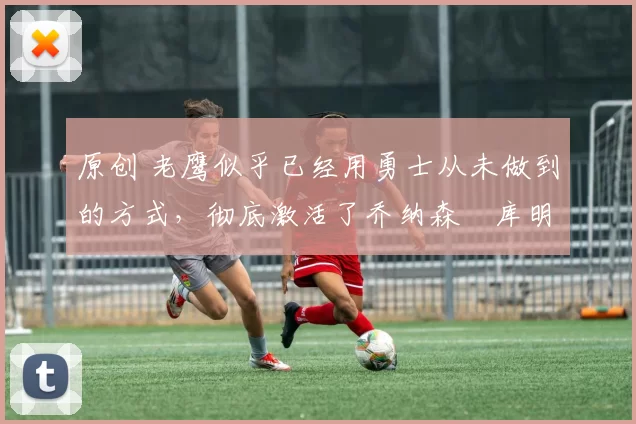 原创 老鹰似乎已经用勇士从未做到的方式,彻底激活了乔纳森・库明加