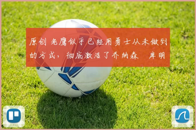 原创 老鹰似乎已经用勇士从未做到的方式，彻底激活了乔纳森・库明加