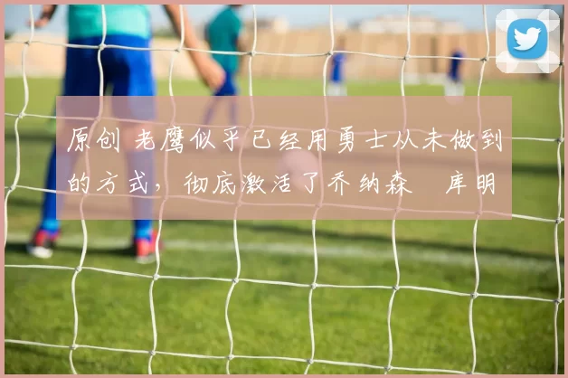 原创 老鹰似乎已经用勇士从未做到的方式，彻底激活了乔纳森・库明加