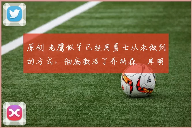 原创 老鹰似乎已经用勇士从未做到的方式，彻底激活了乔纳森・库明加